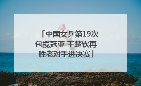 中国女乒第19次包揽冠亚 王楚钦再胜老对手进决赛