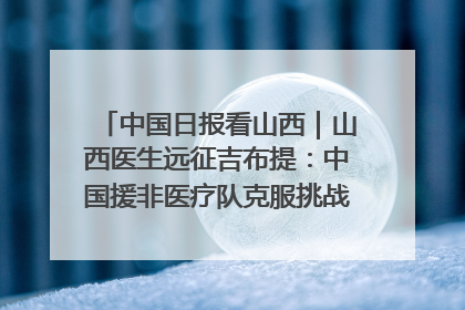 中国日报看山西｜山西医生远征吉布提：中国援非医疗队克服挑战救助非洲患者