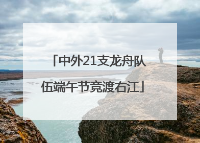 中外21支龙舟队伍端午节竞渡右江