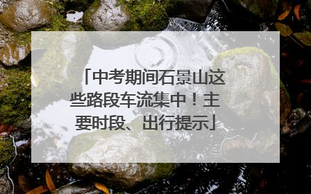 中考期间石景山这些路段车流集中！主要时段、出行提示