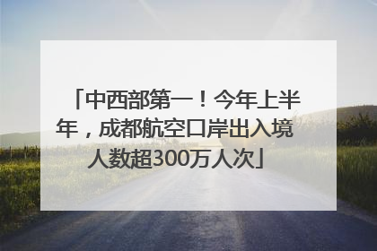 中西部第一！今年上半年，成都航空口岸出入境人数超300万人次