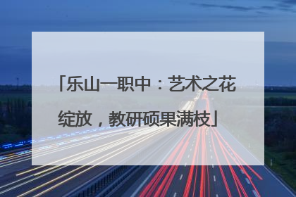 乐山一职中：艺术之花绽放，教研硕果满枝