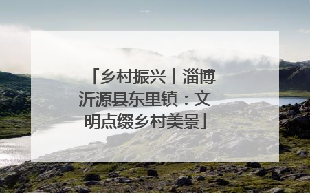 乡村振兴︱淄博沂源县东里镇：文明点缀乡村美景