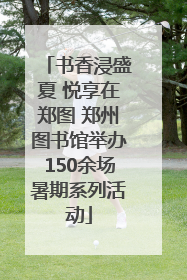 书香浸盛夏 悦享在郑图 郑州图书馆举办150余场暑期系列活动