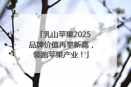 乳山苹果2025品牌价值再攀新高，领跑苹果产业！