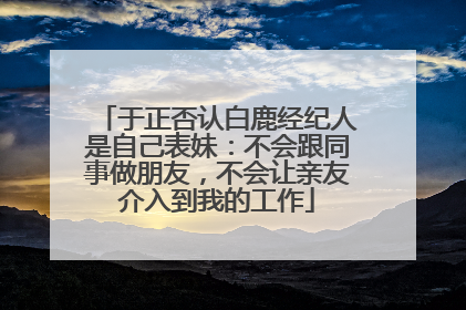 于正否认白鹿经纪人是自己表妹：不会跟同事做朋友，不会让亲友介入到我的工作