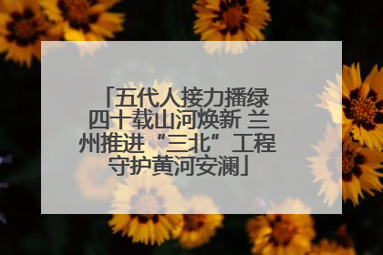 五代人接力播绿 四十载山河焕新 兰州推进“三北”工程守护黄河安澜