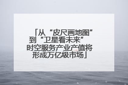 从“皮尺画地图”到“卫星看未来” 时空服务产业产值将形成万亿级市场