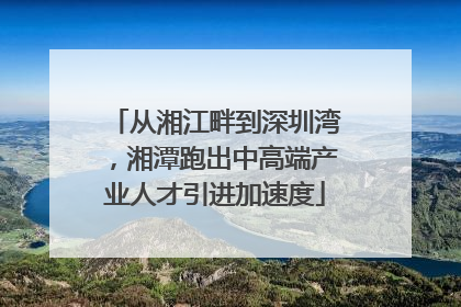 从湘江畔到深圳湾，湘潭跑出中高端产业人才引进加速度