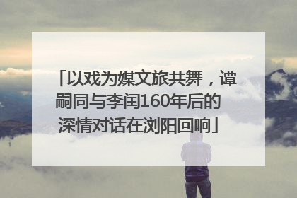 以戏为媒文旅共舞，谭嗣同与李闰160年后的深情对话在浏阳回响
