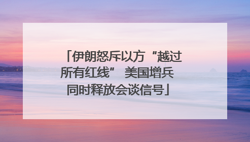 伊朗怒斥以方“越过所有红线” 美国增兵同时释放会谈信号