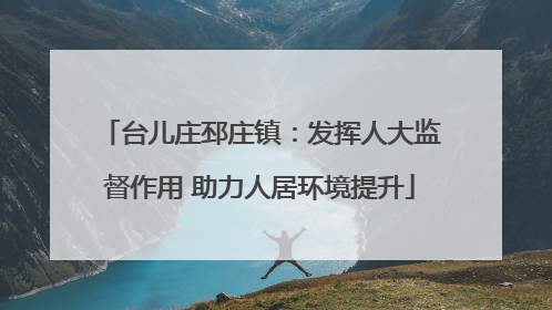 台儿庄邳庄镇：发挥人大监督作用 助力人居环境提升