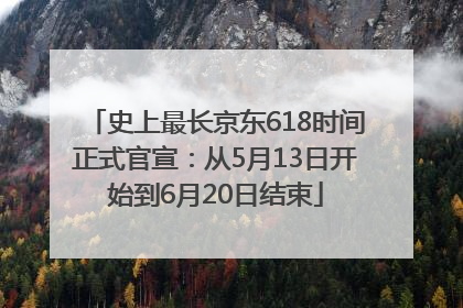 史上最长京东618时间正式官宣：从5月13日开始到6月20日结束