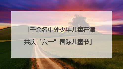 千余名中外少年儿童在津共庆“六一”国际儿童节
