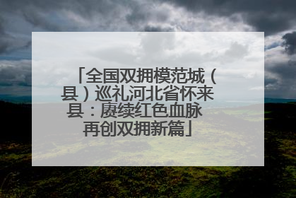 全国双拥模范城（县）巡礼河北省怀来县：赓续红色血脉 再创双拥新篇