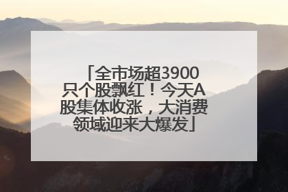 全市场超3900只个股飘红！今天A股集体收涨，大消费领域迎来大爆发