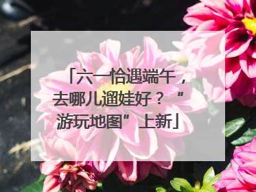 六一恰遇端午，去哪儿遛娃好？“游玩地图”上新