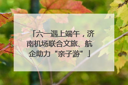 六一遇上端午，济南机场联合文旅、航企助力“亲子游”