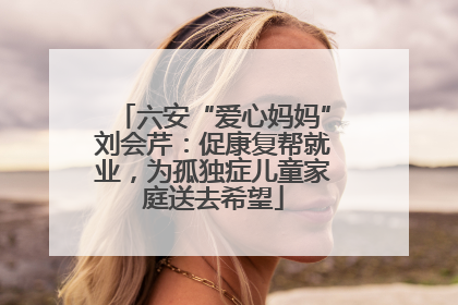 六安“爱心妈妈”刘会芹：促康复帮就业，为孤独症儿童家庭送去希望