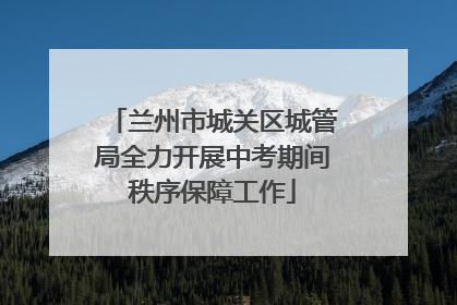 兰州市城关区城管局全力开展中考期间秩序保障工作