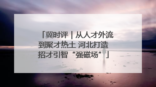 冀时评｜从人才外流到聚才热土 河北打造招才引智“强磁场”