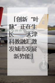 创新“叶脉”正在生长——天津科教融汇激发城市发展新势能