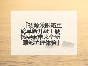 初源漾眼霜重磅革新升级！硬核突破带来全新眼部护理体验