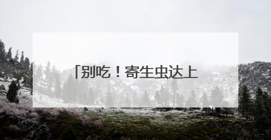 别吃！寄生虫达上千条！多地正大量出现，多地已发现，看到立刻上报