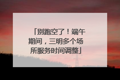 别跑空了！端午期间，三明多个场所服务时间调整
