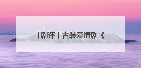 剧评丨古装爱情剧《折腰》不落窠臼，创新呈现中式美学与浪漫