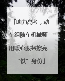 助力高考，动车组随车机械师用暖心服务擦亮“铁”身份