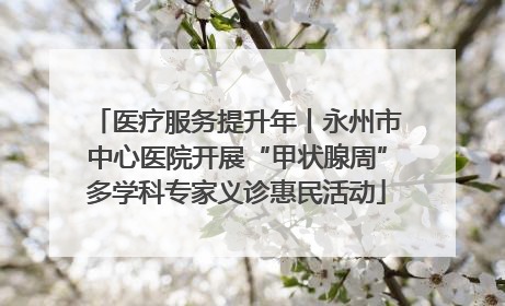 医疗服务提升年丨永州市中心医院开展“甲状腺周”多学科专家义诊惠民活动