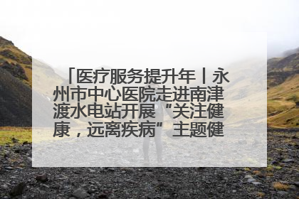 医疗服务提升年丨永州市中心医院走进南津渡水电站开展“关注健康，远离疾病”主题健康促进活动