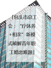 包头市总工会：“疗休养+相亲”新模式破解青年职工婚恋难题