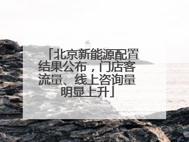 北京新能源配置结果公布，门店客流量、线上咨询量明显上升