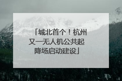 城北首个！杭州又一无人机公共起降场启动建设