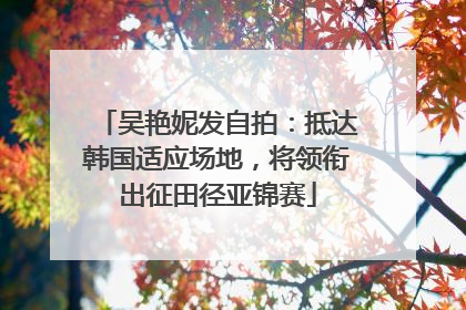 吴艳妮发自拍：抵达韩国适应场地，将领衔出征田径亚锦赛