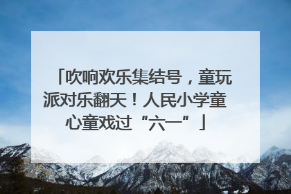 吹响欢乐集结号，童玩派对乐翻天！人民小学童心童戏过“六一”