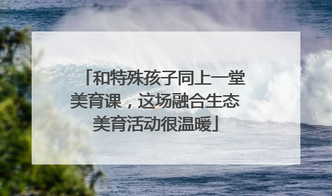 和特殊孩子同上一堂美育课，这场融合生态美育活动很温暖