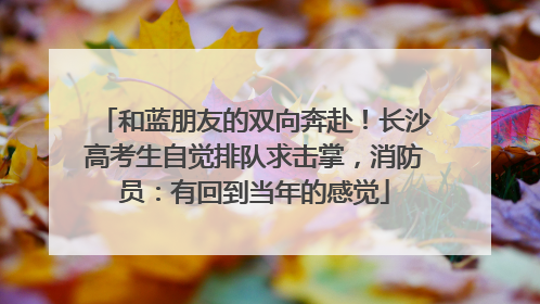 和蓝朋友的双向奔赴！长沙高考生自觉排队求击掌，消防员：有回到当年的感觉