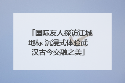 国际友人探访江城地标 沉浸式体验武汉古今交融之美