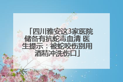 四川雅安这3家医院储备有抗蛇毒血清 医生提示：被蛇咬伤别用酒精冲洗伤口