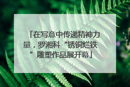 在写意中传递精神力量，罗湘科“锈铜烂铁”雕塑作品展开幕