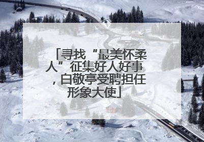 寻找“最美怀柔人”征集好人好事，白敬亭受聘担任形象大使