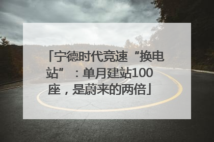 宁德时代竞速“换电站”：单月建站100座，是蔚来的两倍