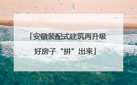 安徽装配式建筑再升级 好房子“拼”出来