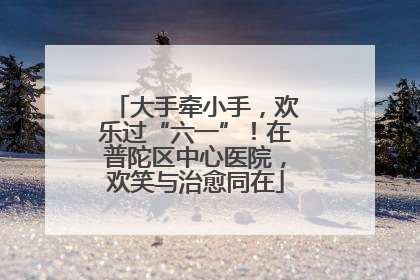 大手牵小手，欢乐过“六一”！在普陀区中心医院，欢笑与治愈同在
