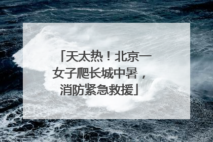 天太热！北京一女子爬长城中暑，消防紧急救援