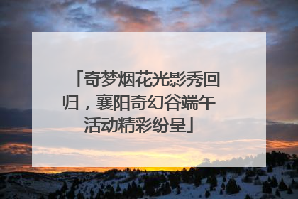 奇梦烟花光影秀回归，襄阳奇幻谷端午活动精彩纷呈