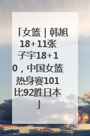 女篮｜韩旭18+11张子宇18+10，中国女篮热身赛101比92胜日本